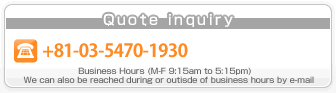 For quotations, consultations and inquiries Tel: 03-5470-1930 opening times (weekedays 9:15-17:15) enquiries by email are accepted at any time.